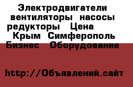 Электродвигатели, вентиляторы, насосы, редукторы › Цена ­ 100 - Крым, Симферополь Бизнес » Оборудование   